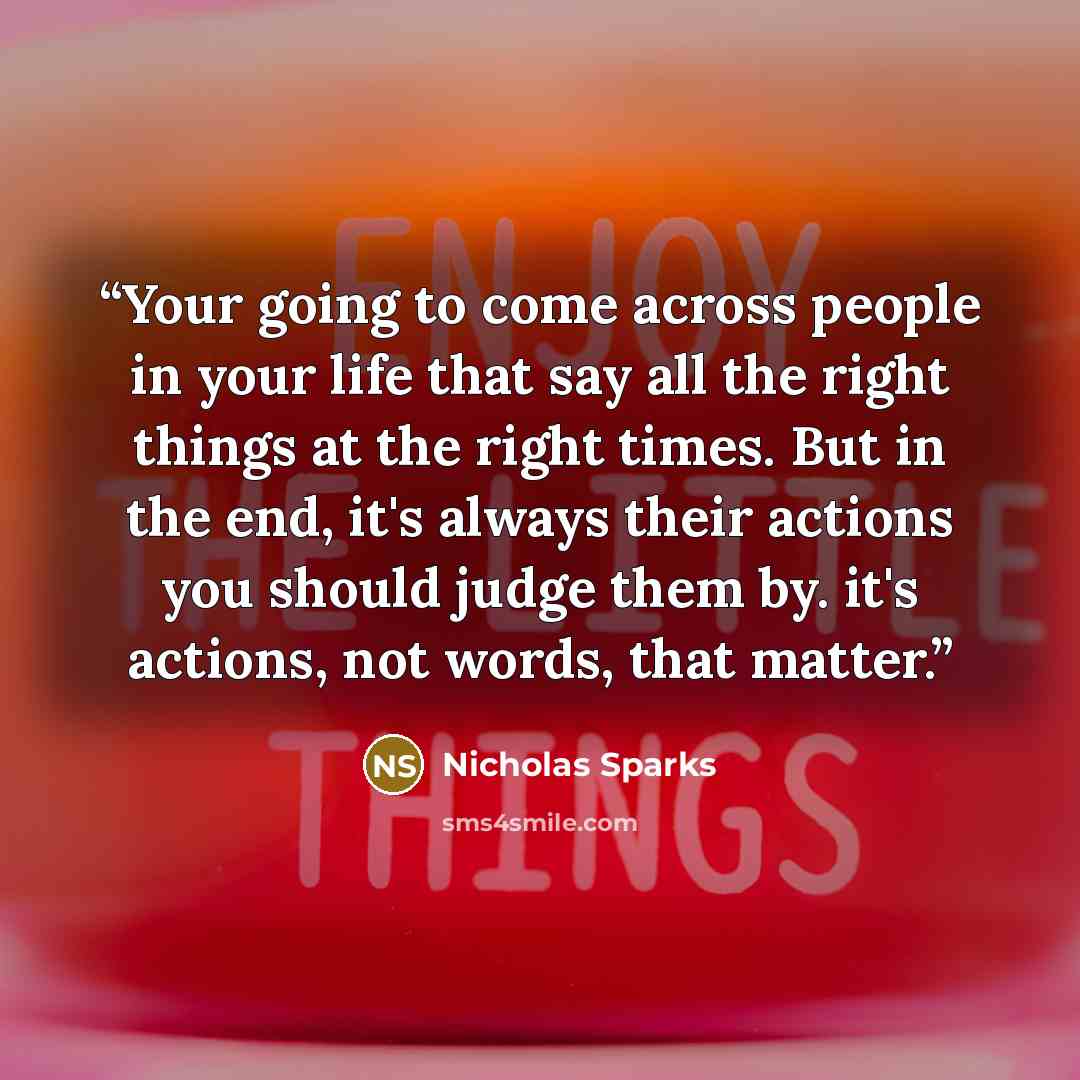 “Your going to come across people in your life that say all the right things at the right times. But in the end, it's always their actions you should judge them by. it's actions, not words, that matter.” quote by Nicholas Sparks