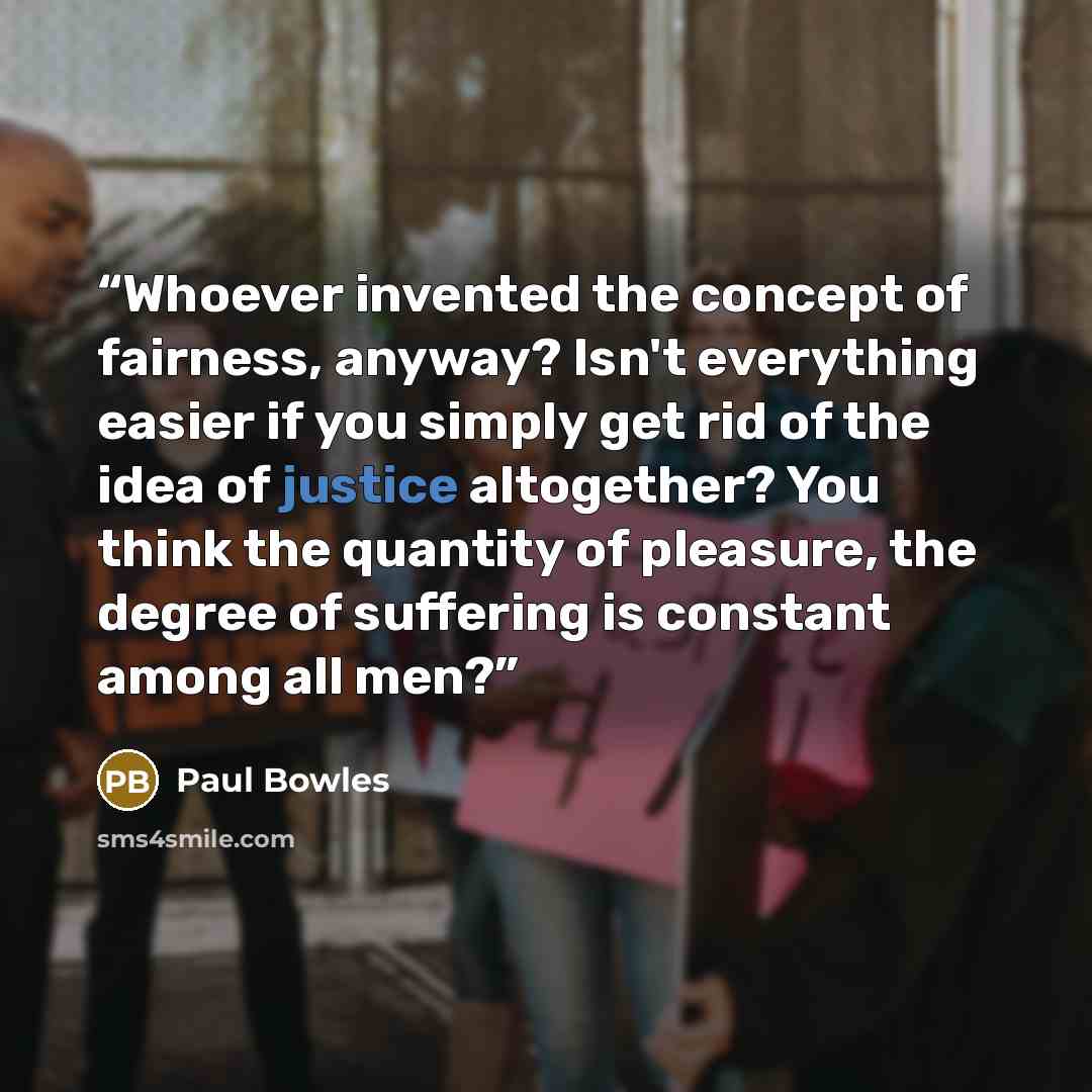 “Whoever invented the concept of fairness, anyway? Isn't everything easier if you simply get rid of the idea of justice altogether? You think the quantity of pleasure, the degree of suffering is constant among all men?” quote by Paul Bowles