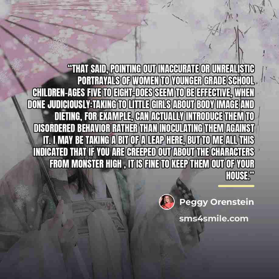 “That said, pointing out inaccurate or unrealistic portrayals of women to younger grade school children-ages five to eight-does seem to be effective, when done judiciously:taking to little girls about body image and dieting, for example, can actually introduce them to disordered behavior rather…” quote by Peggy Orenstein
