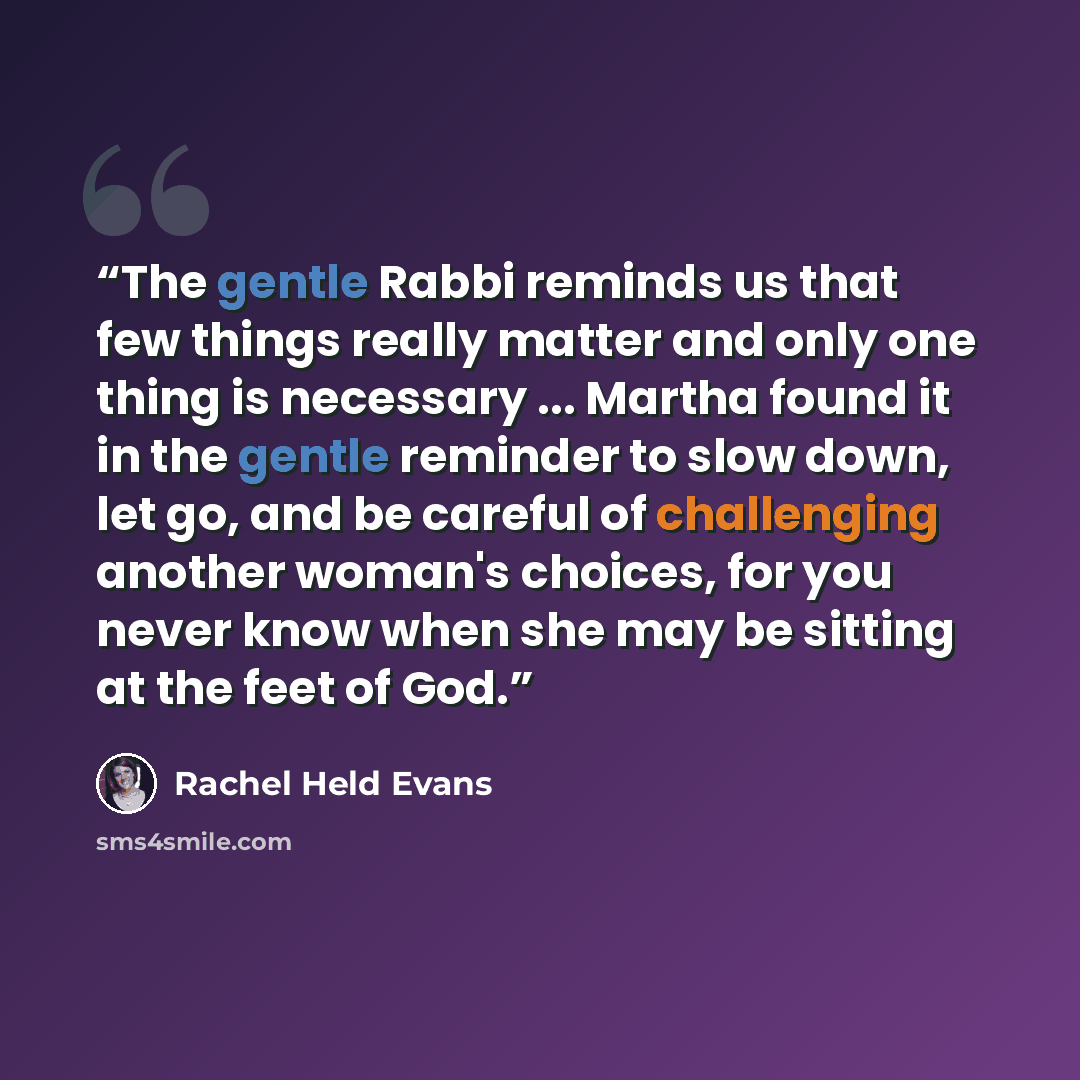 “The gentle Rabbi reminds us that few things really matter and only one thing is necessary ... Martha found it in the gentle reminder to slow down, let go, and be careful of challenging another woman's choices, for you never know when she may be sitting at the feet of God.” quote by Rachel Held Evans