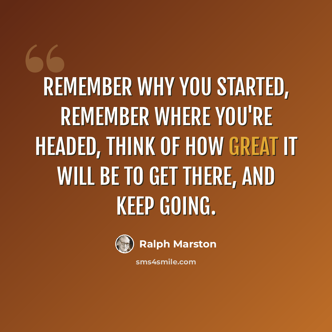 “Remember why you started, remember where you're headed, think of how great it will be to get there, and keep going.” quote by Ralph Marston