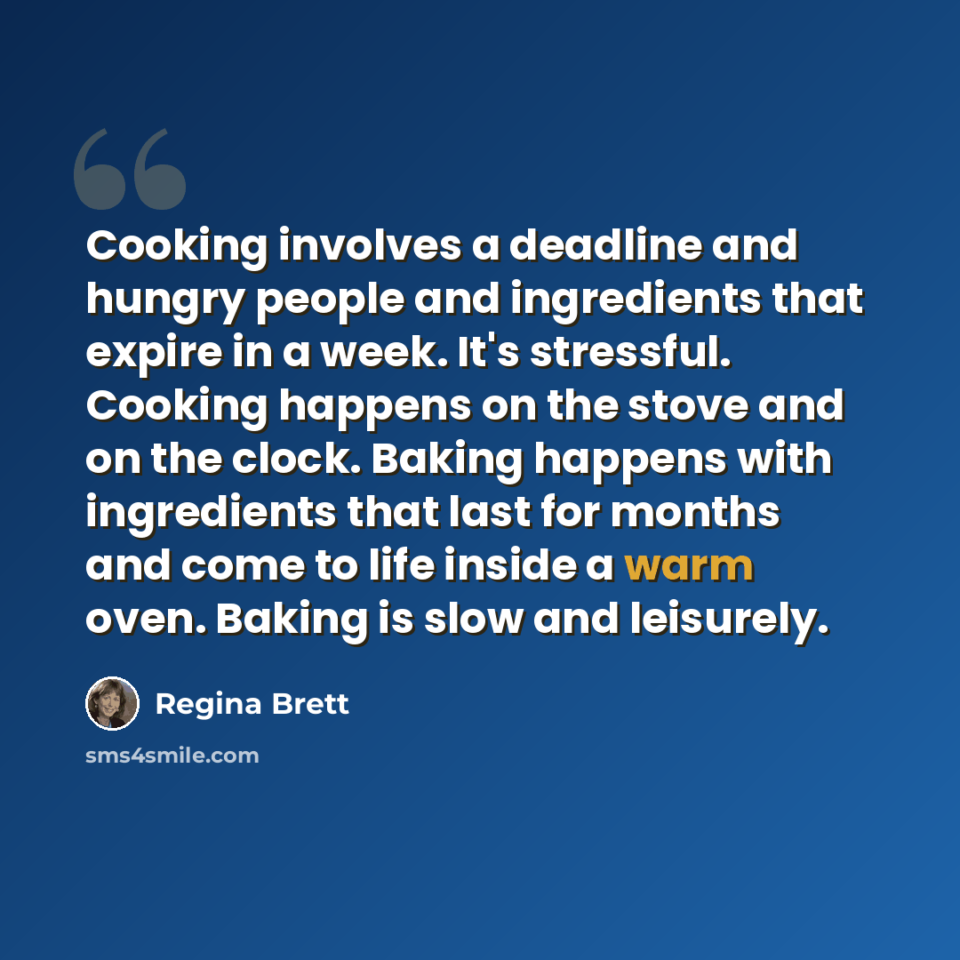 “Cooking involves a deadline and hungry people and ingredients that expire in a week. It's stressful. Cooking happens on the stove and on the clock. Baking happens with ingredients that last for months and come to life inside a warm oven. Baking is slow and leisurely.” quote by Regina Brett