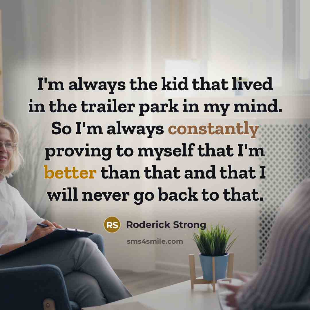 “I'm always the kid that lived in the trailer park in my mind. So I'm always constantly proving to myself that I'm better than that and that I will never go back to that.” quote by Roderick Strong