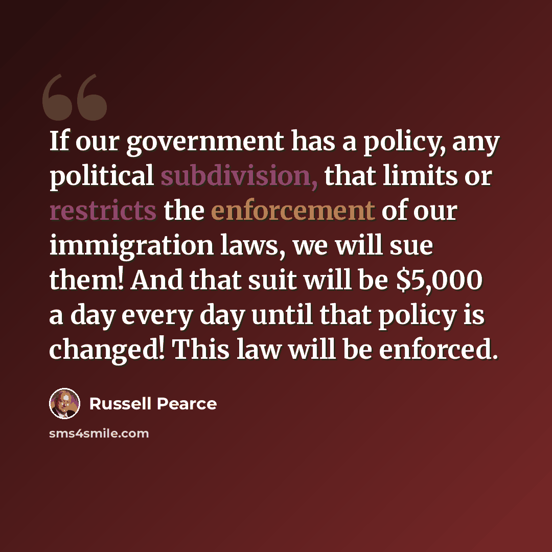 “If our government has a policy, any political subdivision, that limits or restricts the enforcement of our immigration laws, we will sue them! And that suit will be $5,000 a day every day until that policy is changed! This law will be enforced.” quote by Russell Pearce