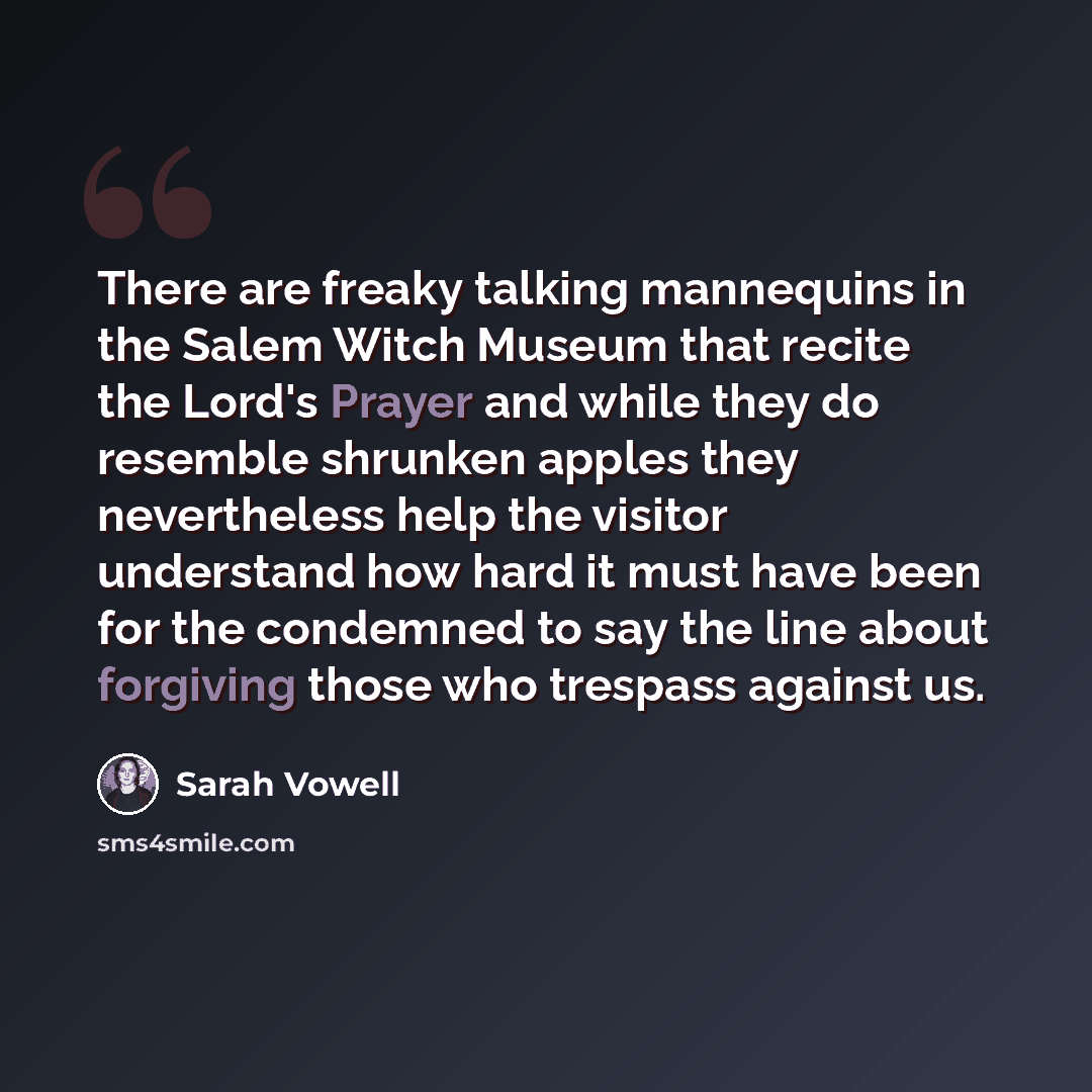 “There are freaky talking mannequins in the Salem Witch Museum that recite the Lord's Prayer and while they do resemble shrunken apples they nevertheless help the visitor understand how hard it must have been for the condemned to say the line about forgiving those who trespass against us.” quote by Sarah Vowell