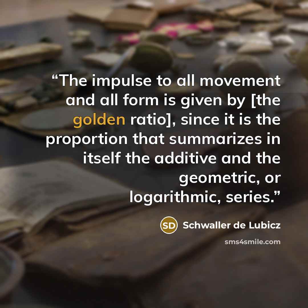 “The impulse to all movement and all form is given by [the golden ratio], since it is the proportion that summarizes in itself the additive and the geometric, or logarithmic, series.” quote by Schwaller de Lubicz