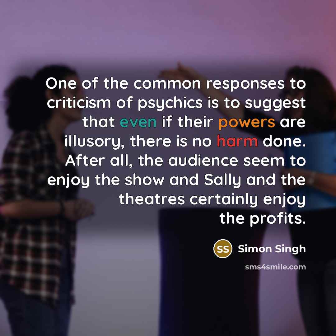 “One of the common responses to criticism of psychics is to suggest that even if their powers are illusory, there is no harm done. After all, the audience seem to enjoy the show and Sally and the theatres certainly enjoy the profits.” quote by Simon Singh