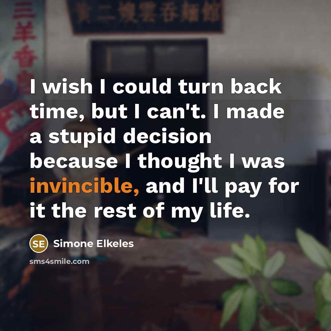 “I wish I could turn back time, but I can't. I made a stupid decision because I thought I was invincible, and I'll pay for it the rest of my life.” quote by Simone Elkeles