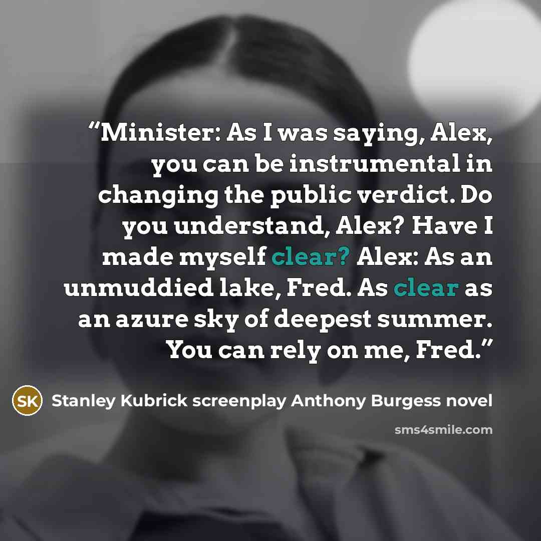 “Minister: As I was saying, Alex, you can be instrumental in changing the public verdict. Do you understand, Alex? Have I made myself clear? Alex: As an unmuddied lake, Fred. As clear as an azure sky of deepest summer. You can rely on me, Fred.” quote by Stanley Kubrick screenplay Anthony Burgess novel