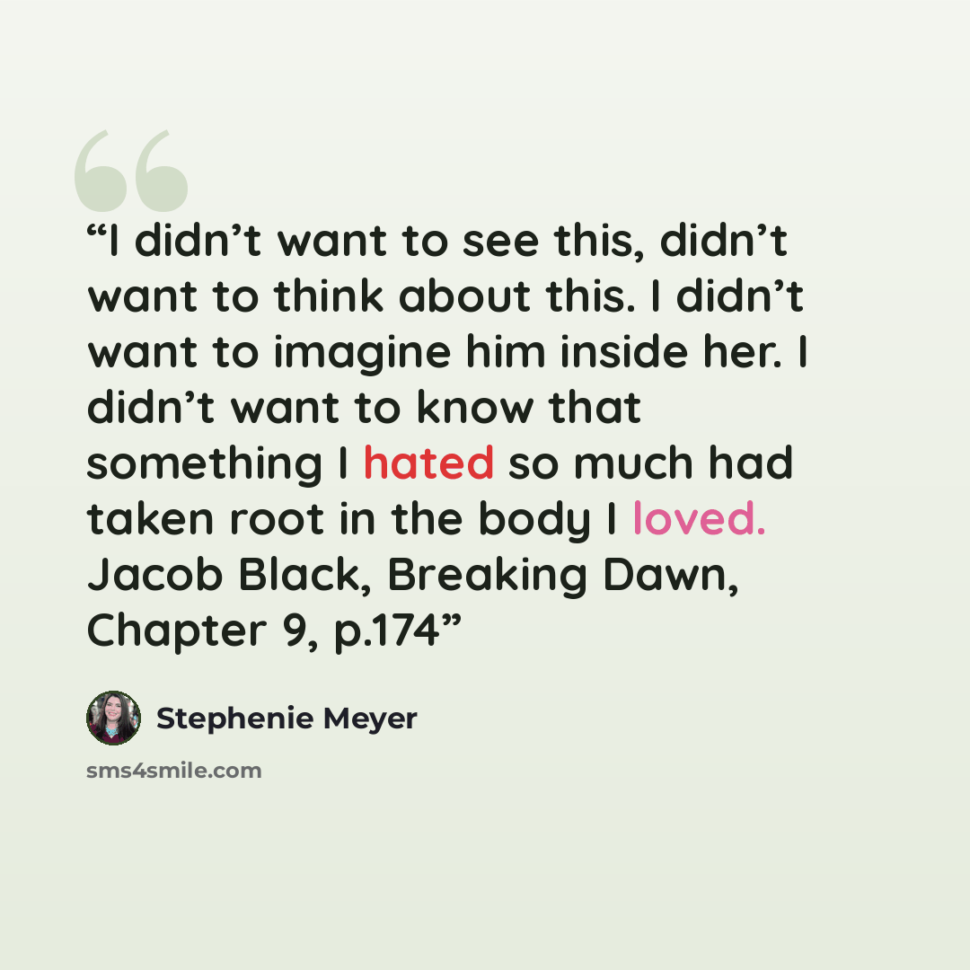 “I didn’t want to see this, didn’t want to think about this. I didn’t want to imagine him inside her. I didn’t want to know that something I hated so much had taken root in the body I loved. Jacob Black, Breaking Dawn, Chapter 9, p.174” quote by Stephenie Meyer