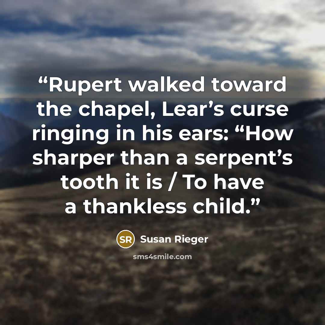 “Rupert walked toward the chapel, Lear’s curse ringing in his ears: “How sharper than a serpent’s tooth it is / To have a thankless child.” quote by Susan Rieger