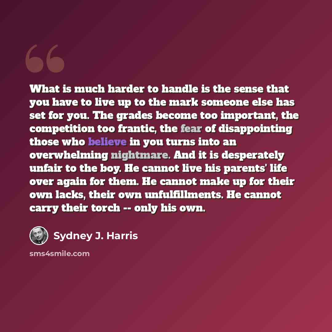 “What is much harder to handle is the sense that you have to live up to the mark someone else has set for you. The grades become too important, the competition too frantic, the fear of disappointing those who believe in you turns into an overwhelming nightmare. And it is desperately unfair to the…” quote by Sydney J. Harris