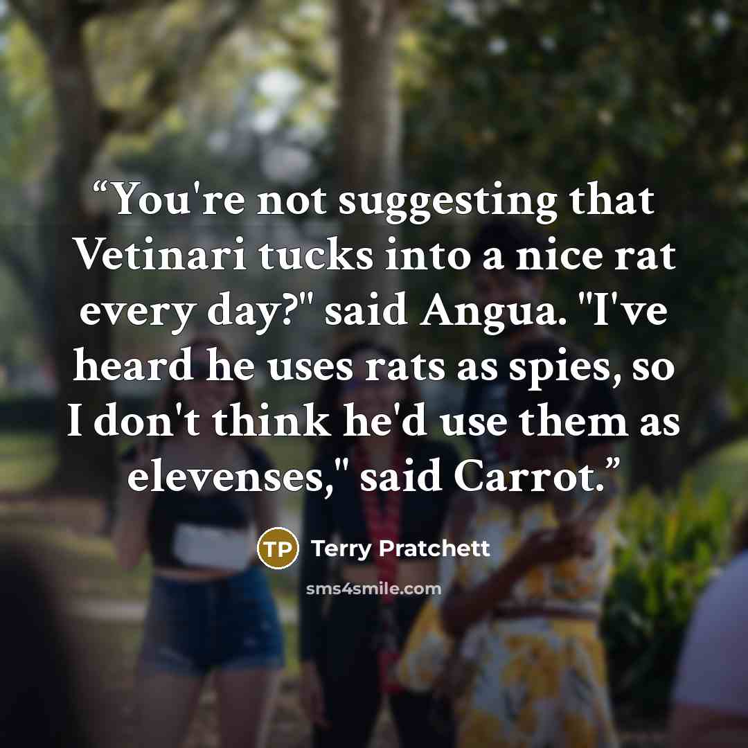 “You're not suggesting that Vetinari tucks into a nice rat every day?" said Angua. "I've heard he uses rats as spies, so I don't think he'd use them as elevenses," said Carrot.” quote by Terry Pratchett