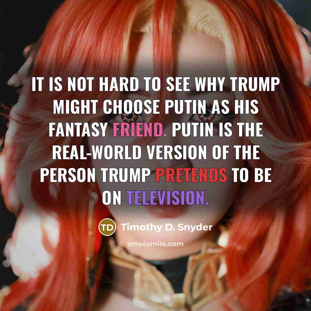 “It is not hard to see why Trump might choose Putin as his fantasy friend. Putin is the real-world version of the person Trump pretends to be on television.” quote by Timothy D. Snyder