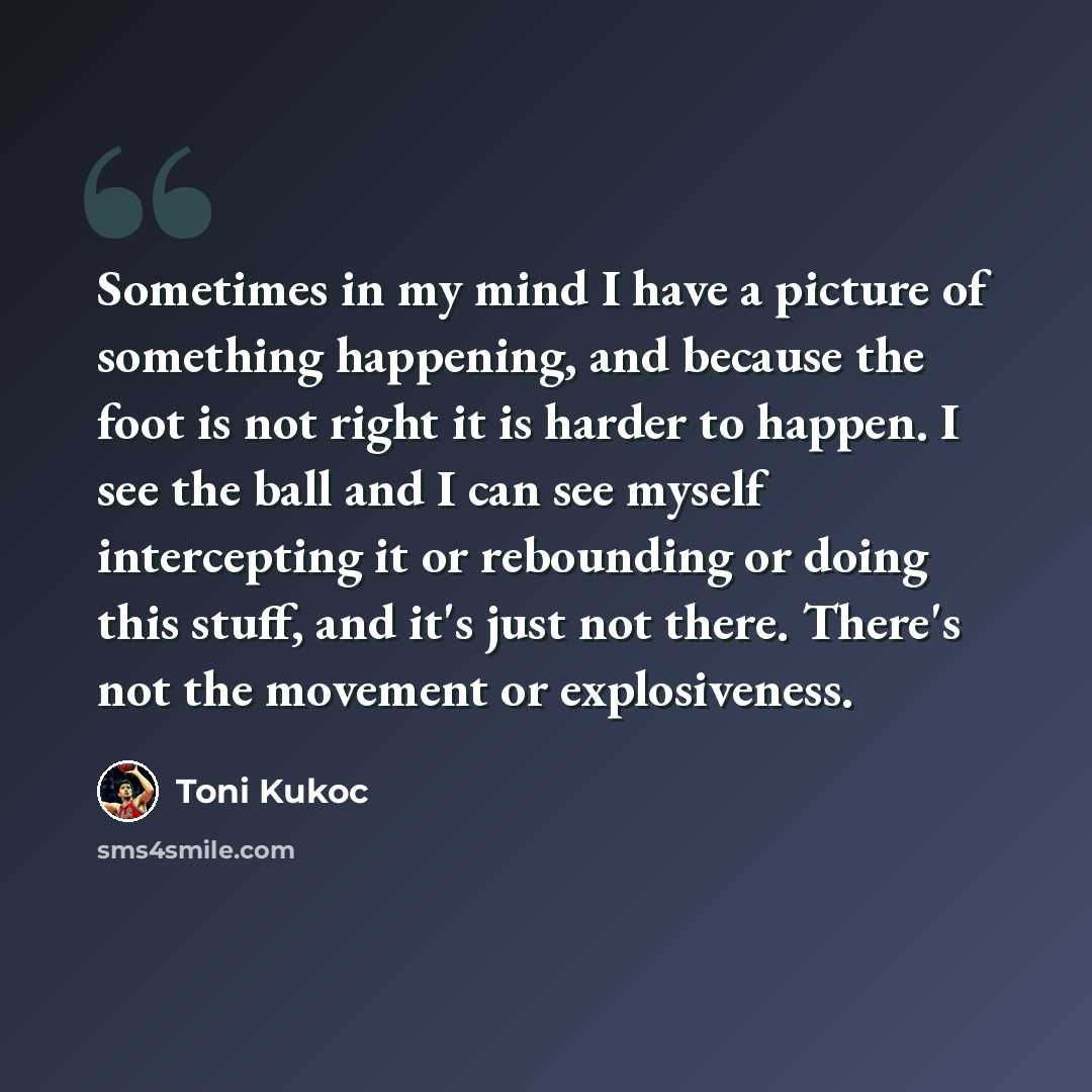 “Sometimes in my mind I have a picture of something happening, and because the foot is not right it is harder to happen. I see the ball and I can see myself intercepting it or rebounding or doing this stuff, and it's just not there. There's not the movement or explosiveness.” quote by Toni Kukoc