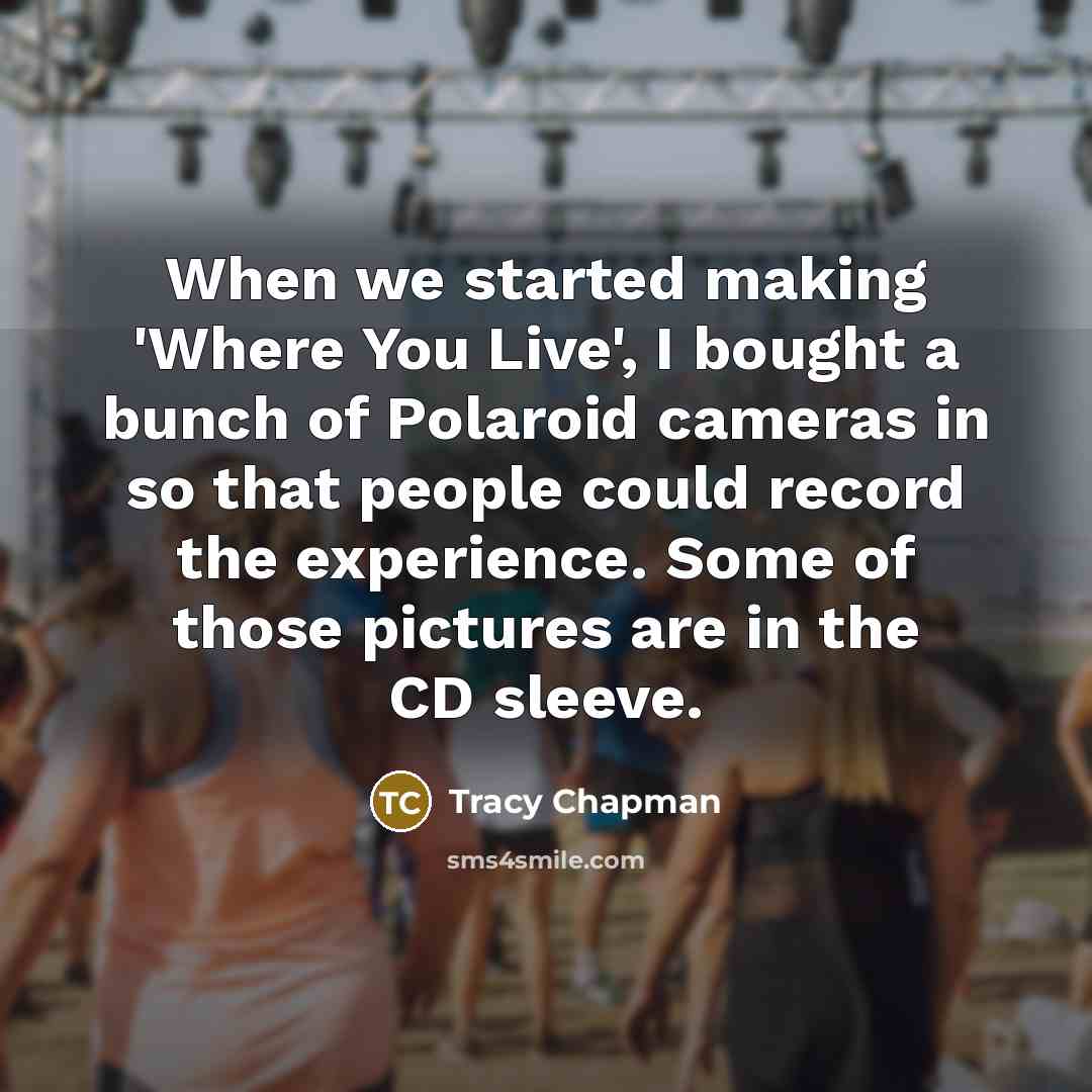 “When we started making 'Where You Live', I bought a bunch of Polaroid cameras in so that people could record the experience. Some of those pictures are in the CD sleeve.” quote by Tracy Chapman
