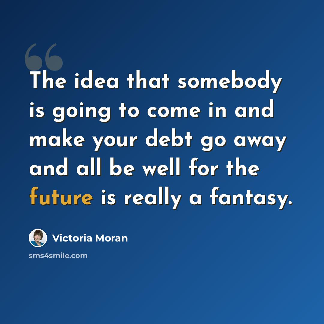 “The idea that somebody is going to come in and make your debt go away and all be well for the future is really a fantasy.” quote by Victoria Moran