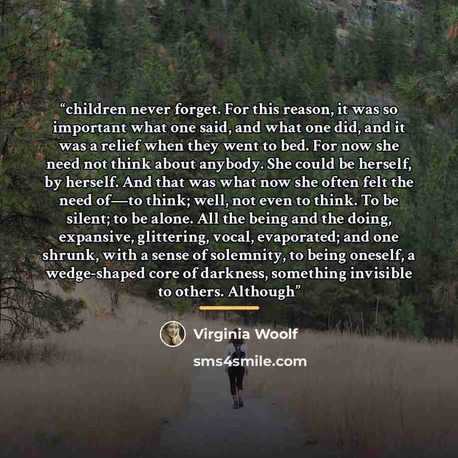 “children never forget. For this reason, it was so important what one said, and what one did, and it was a relief when they went to bed. For now she need not think about anybody. She could be herself, by herself. And that was what now she often felt the need of—to think; well, not even to think. To…” quote by Virginia Woolf