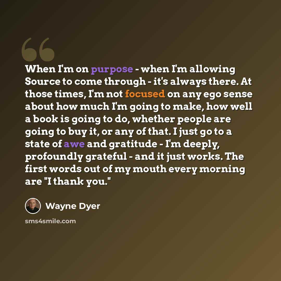 “When I'm on purpose - when I'm allowing Source to come through - it's always there. At those times, I'm not focused on any ego sense about how much I'm going to make, how well a book is going to do, whether people are going to buy it, or any of that. I just go to a state of awe and gratitude - I'm…” quote by Wayne Dyer