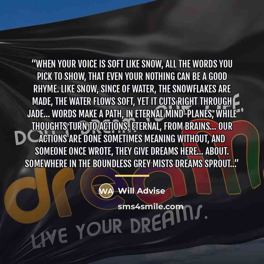 “When your voice is soft like snow, all the words you pick to show, that even your nothing can be a good rhyme. Like snow, since of water, the snowflakes are made, the water flows soft, yet it cuts right through jade… Words make a path, in Eternal mind-planes, while thoughts turn to actions…” quote by Will Advise