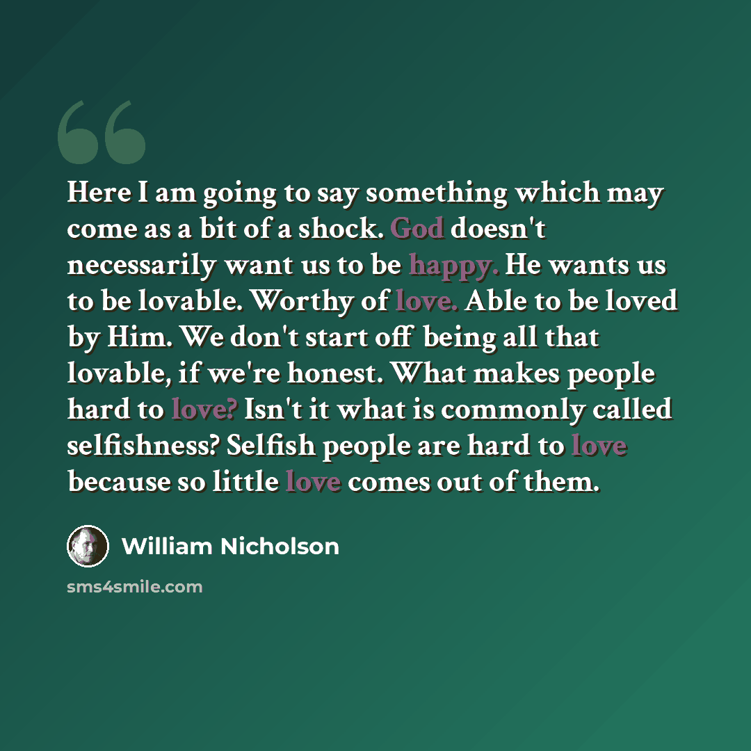 “Here I am going to say something which may come as a bit of a shock. God doesn't necessarily want us to be happy. He wants us to be lovable. Worthy of love. Able to be loved by Him. We don't start off being all that lovable, if we're honest. What makes people hard to love? Isn't it what is…” quote by William Nicholson