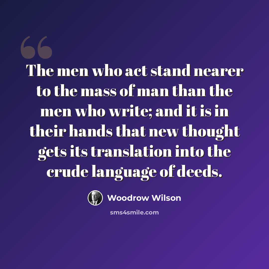 “The men who act stand nearer to the mass of man than the men who write; and it is in their hands that new thought gets its translation into the crude language of deeds.” quote by Woodrow Wilson
