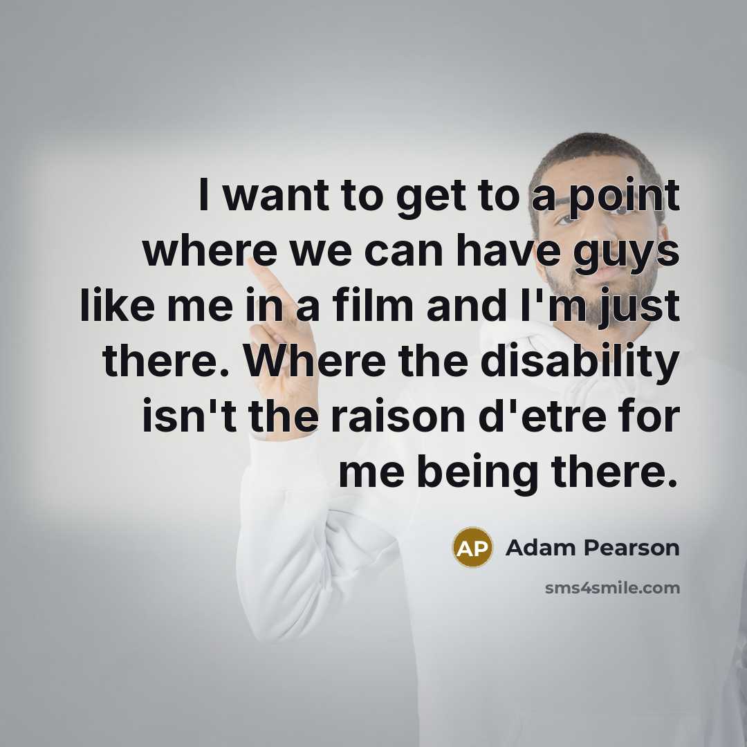 “I want to get to a point where we can have guys like me in a film and I'm just there. Where the disability isn't the raison d'etre for me being there.” quote by Adam Pearson