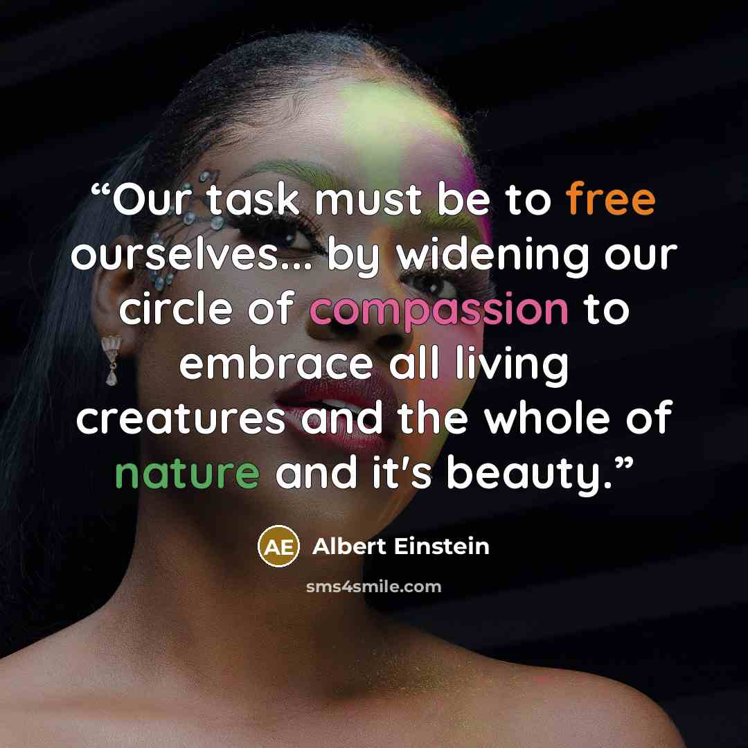 “Our task must be to free ourselves... by widening our circle of compassion to embrace all living creatures and the whole of nature and it's beauty.” quote by Albert Einstein