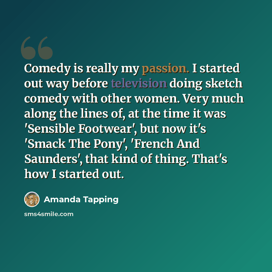 “Comedy is really my passion. I started out way before television doing sketch comedy with other women. Very much along the lines of, at the time it was 'Sensible Footwear', but now it's 'Smack The Pony', 'French And Saunders', that kind of thing. That's how I started out.” quote by Amanda Tapping