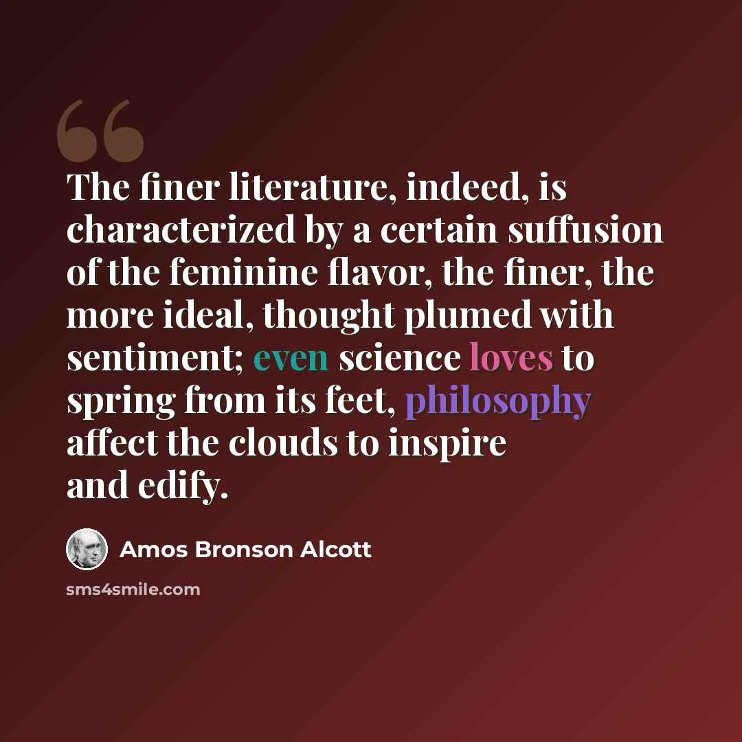 “The finer literature, indeed, is characterized by a certain suffusion of the feminine flavor, the finer, the more ideal, thought plumed with sentiment; even science loves to spring from its feet, philosophy affect the clouds to inspire and edify.” quote by Amos Bronson Alcott