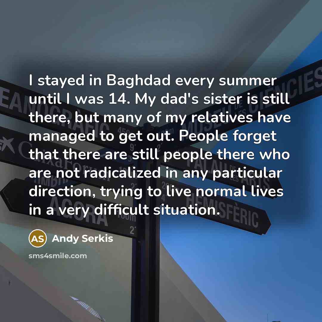 “I stayed in Baghdad every summer until I was 14. My dad's sister is still there, but many of my relatives have managed to get out. People forget that there are still people there who are not radicalized in any particular direction, trying to live normal lives in a very difficult situation.” quote by Andy Serkis
