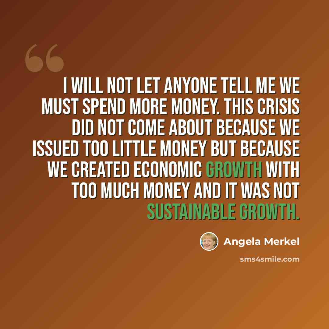 “I will not let anyone tell me we must spend more money. This crisis did not come about because we issued too little money but because we created economic growth with too much money and it was not sustainable growth.” quote by Angela Merkel