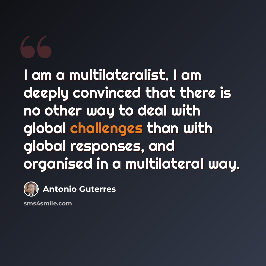 “I am a multilateralist. I am deeply convinced that there is no other way to deal with global challenges than with global responses, and organised in a multilateral way.” quote by Antonio Guterres
