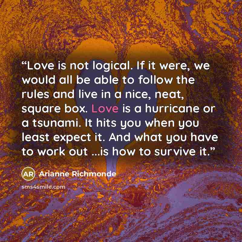 “Love is not logical. If it were, we would all be able to follow the rules and live in a nice, neat, square box. Love is a hurricane or a tsunami. It hits you when you least expect it. And what you have to work out ...is how to survive it.” quote by Arianne Richmonde