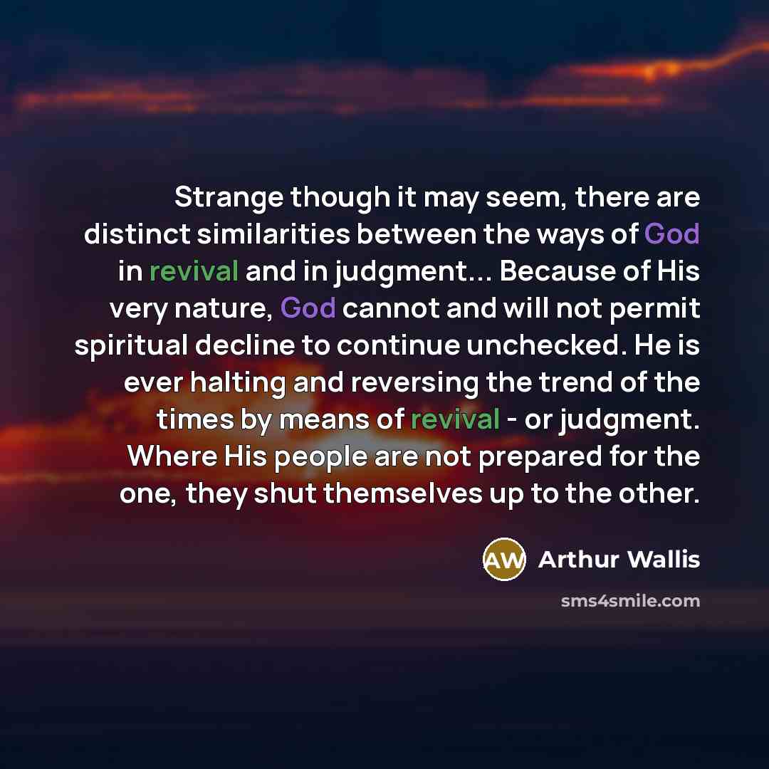 “Strange though it may seem, there are distinct similarities between the ways of God in revival and in judgment... Because of His very nature, God cannot and will not permit spiritual decline to continue unchecked. He is ever halting and reversing the trend of the times by means of revival - or…” quote by Arthur Wallis