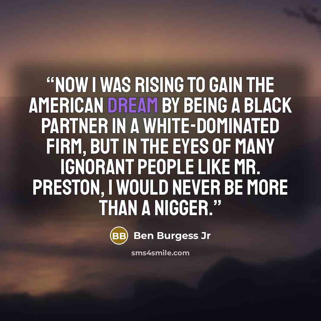 “now I was rising to gain the American dream by being a Black partner in a White-dominated firm, but in the eyes of many ignorant people like Mr. Preston, I would never be more than a nigger.” quote by Ben Burgess Jr