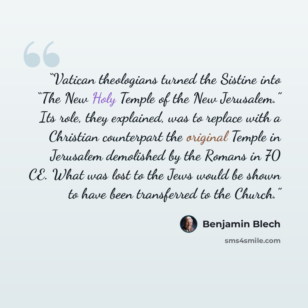 “Vatican theologians turned the Sistine into “The New Holy Temple of the New Jerusalem.” Its role, they explained, was to replace with a Christian counterpart the original Temple in Jerusalem demolished by the Romans in 70 CE. What was lost to the Jews would be shown to have been transferred to the…” quote by Benjamin Blech