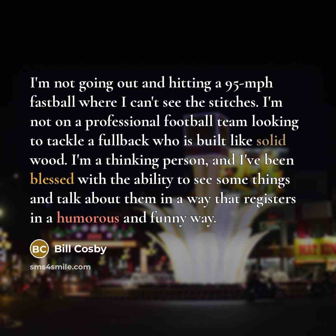 “I'm not going out and hitting a 95-mph fastball where I can't see the stitches. I'm not on a professional football team looking to tackle a fullback who is built like solid wood. I'm a thinking person, and I've been blessed with the ability to see some things and talk about them in a way that…” quote by Bill Cosby