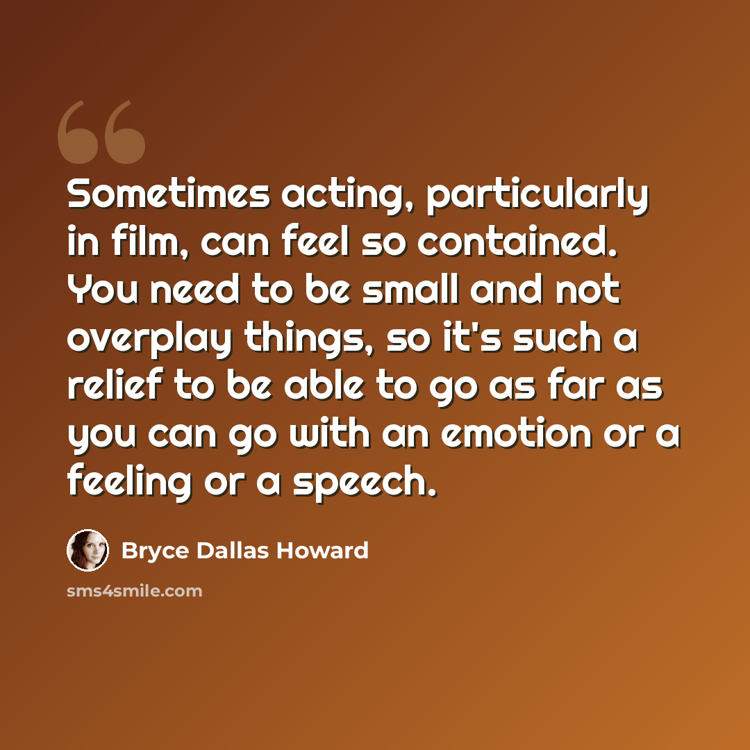 “Sometimes acting, particularly in film, can feel so contained. You need to be small and not overplay things, so it's such a relief to be able to go as far as you can go with an emotion or a feeling or a speech.” quote by Bryce Dallas Howard