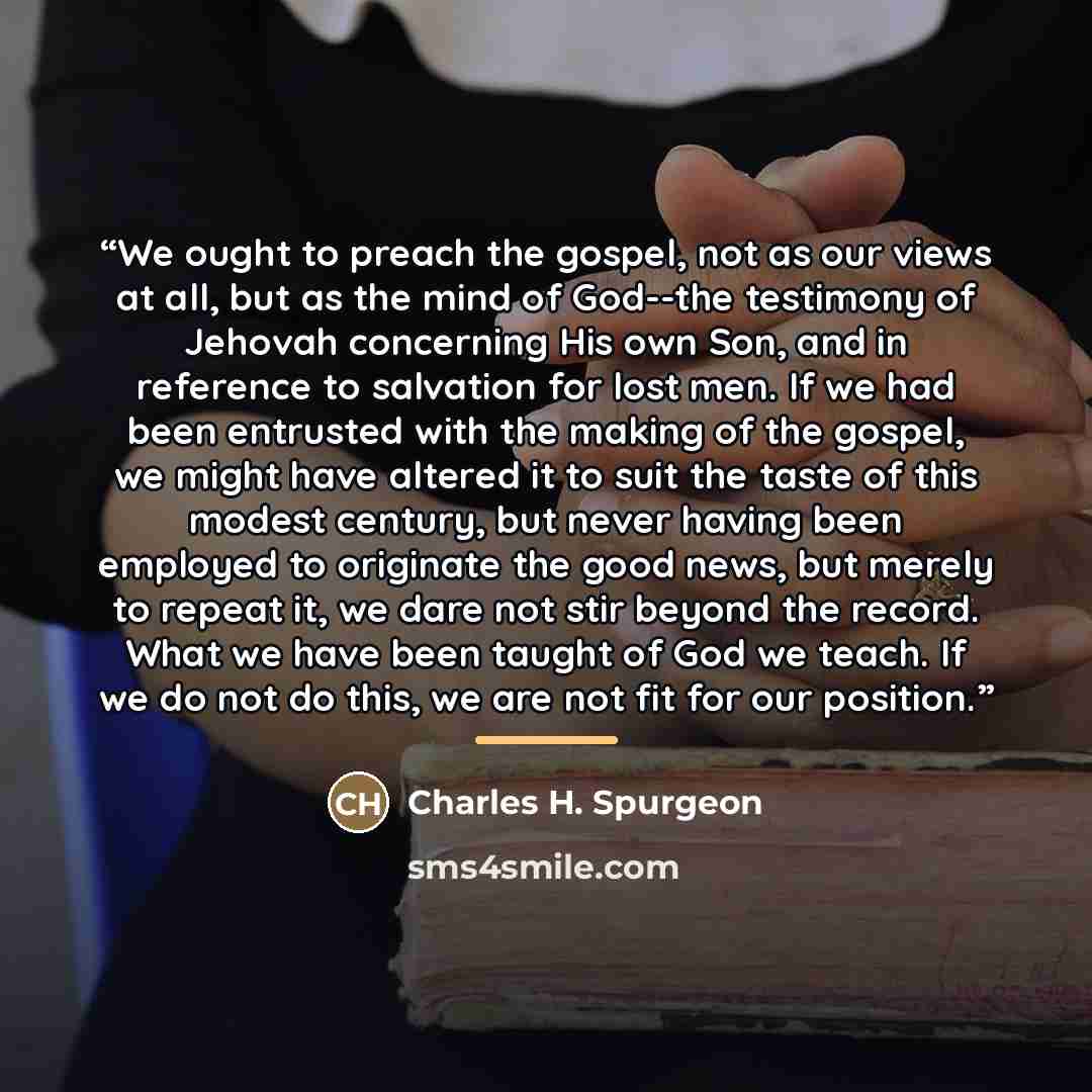 “We ought to preach the gospel, not as our views at all, but as the mind of God--the testimony of Jehovah concerning His own Son, and in reference to salvation for lost men. If we had been entrusted with the making of the gospel, we might have altered it to suit the taste of this modest century…” quote by Charles H. Spurgeon