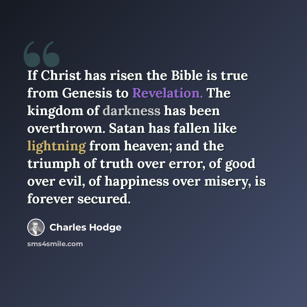 “If Christ has risen the Bible is true from Genesis to Revelation. The kingdom of darkness has been overthrown. Satan has fallen like lightning from heaven; and the triumph of truth over error, of good over evil, of happiness over misery, is forever secured.” quote by Charles Hodge