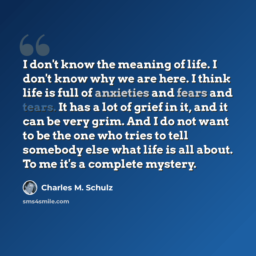“I don't know the meaning of life. I don't know why we are here. I think life is full of anxieties and fears and tears. It has a lot of grief in it, and it can be very grim. And I do not want to be the one who tries to tell somebody else what life is all about. To me it's a complete mystery.” quote by Charles M. Schulz