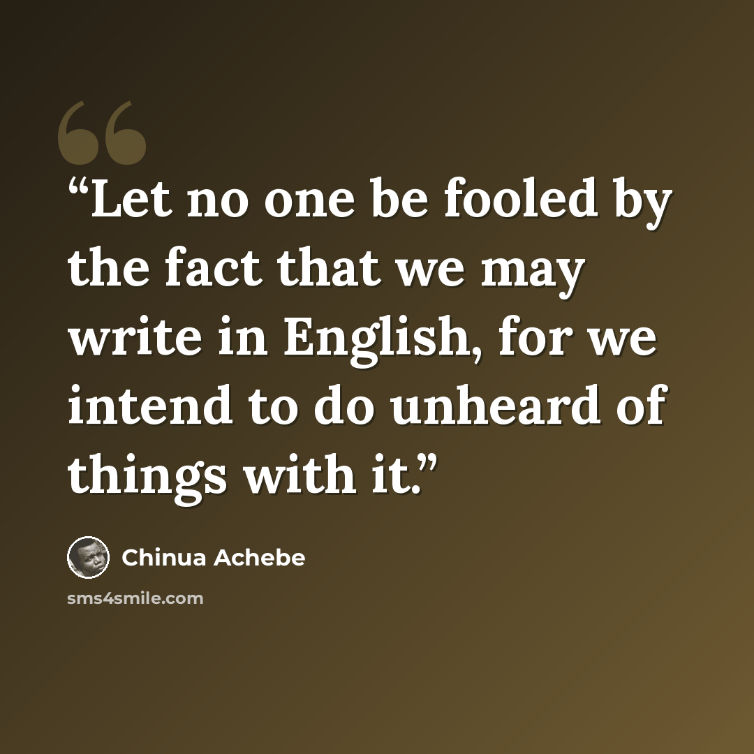 “Let no one be fooled by the fact that we may write in English, for we intend to do unheard of things with it.” quote by Chinua Achebe