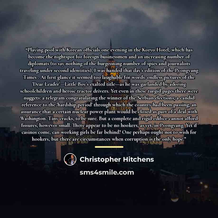 “Playing pool with Korean officials one evening in the Koryo Hotel, which has become the nightspot for foreign businessmen and an increasing number of diplomats (to say nothing of the burgeoning number of spies and journalists traveling under second identities), I was handed that day's edition of…” quote by Christopher Hitchens