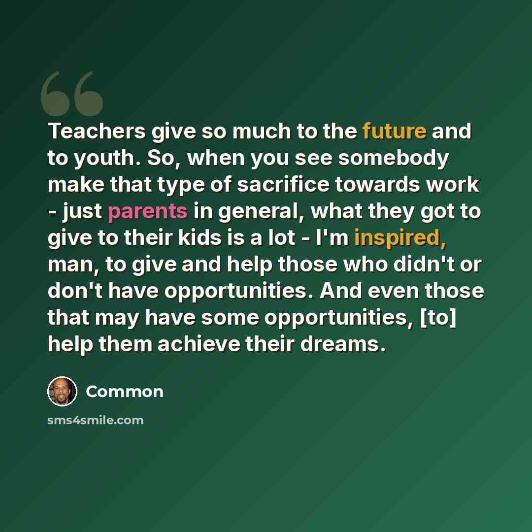 “Teachers give so much to the future and to youth. So, when you see somebody make that type of sacrifice towards work - just parents in general, what they got to give to their kids is a lot - I'm inspired, man, to give and help those who didn't or don't have opportunities. And even those that may…” quote by Common