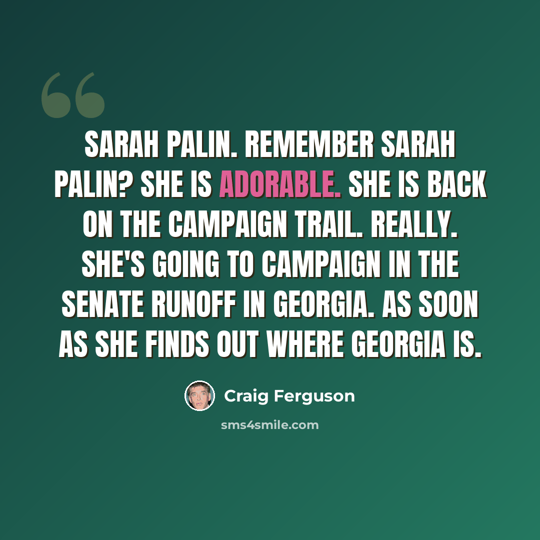 “Sarah Palin. Remember Sarah Palin? She is adorable. She is back on the campaign trail. Really. She's going to campaign in the Senate runoff in Georgia. As soon as she finds out where Georgia is.” quote by Craig Ferguson