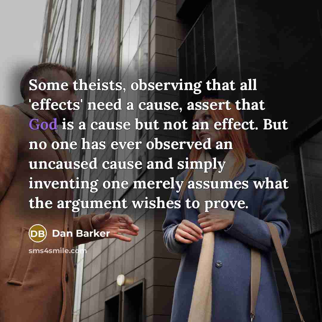 “Some theists, observing that all 'effects' need a cause, assert that God is a cause but not an effect. But no one has ever observed an uncaused cause and simply inventing one merely assumes what the argument wishes to prove.” quote by Dan Barker