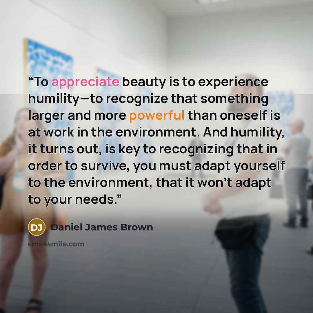“To appreciate beauty is to experience humility—to recognize that something larger and more powerful than oneself is at work in the environment. And humility, it turns out, is key to recognizing that in order to survive, you must adapt yourself to the environment, that it won't adapt to your needs.” quote by Daniel James Brown