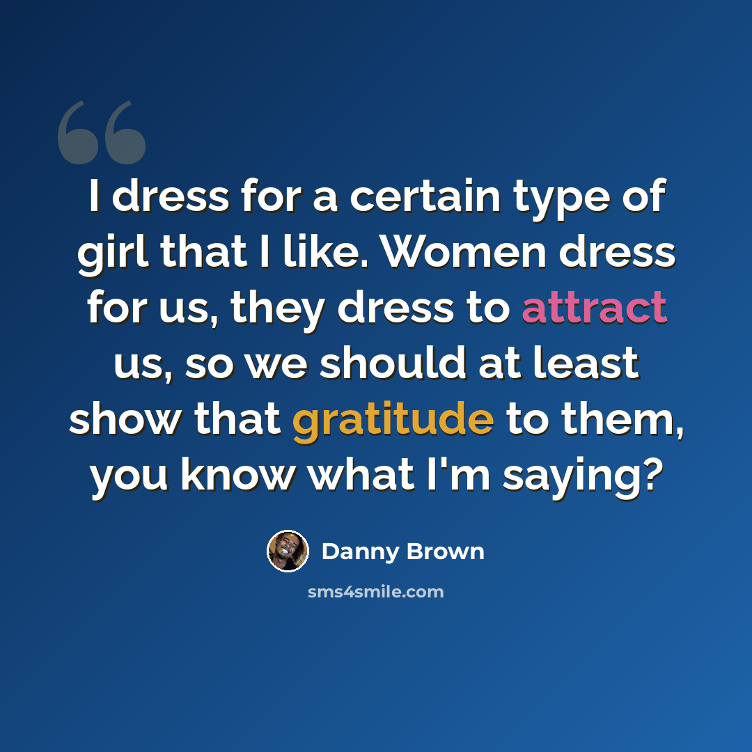“I dress for a certain type of girl that I like. Women dress for us, they dress to attract us, so we should at least show that gratitude to them, you know what I'm saying?” quote by Danny Brown