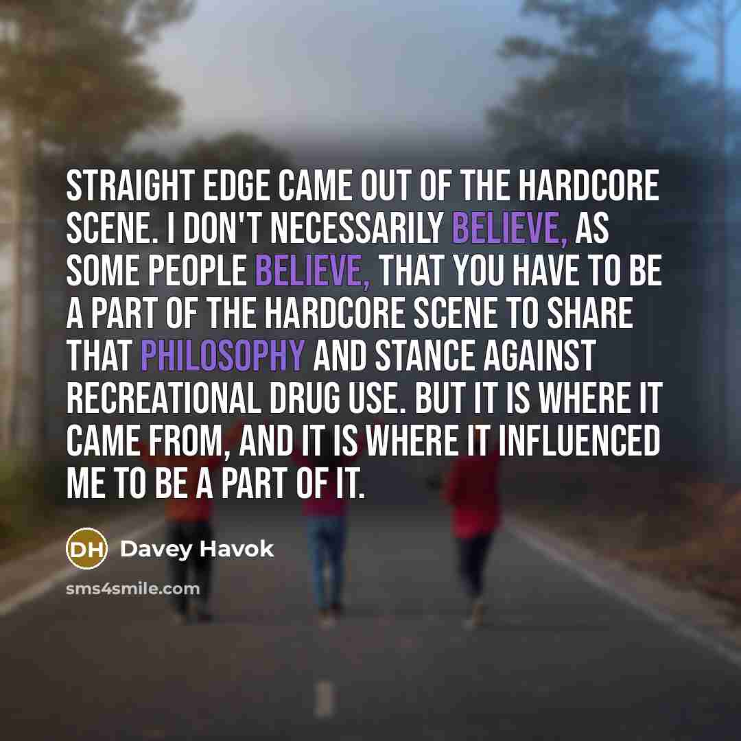 “Straight edge came out of the hardcore scene. I don't necessarily believe, as some people believe, that you have to be a part of the hardcore scene to share that philosophy and stance against recreational drug use. But it is where it came from, and it is where it influenced me to be a part of it.” quote by Davey Havok
